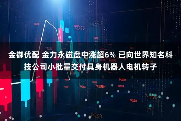 金御优配 金力永磁盘中涨超6% 已向世界知名科技公司小批量交付具身机器人电机转子