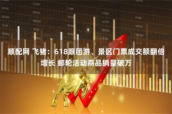 顺配网 飞猪：618跟团游、景区门票成交额翻倍增长 邮轮活动商品销量破万