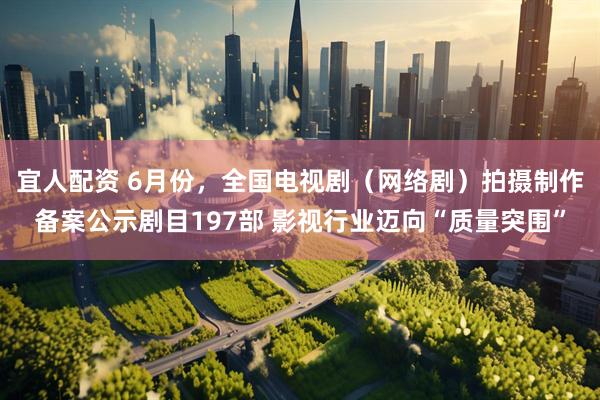 宜人配资 6月份，全国电视剧（网络剧）拍摄制作备案公示剧目197部 影视行业迈向“质量突围”