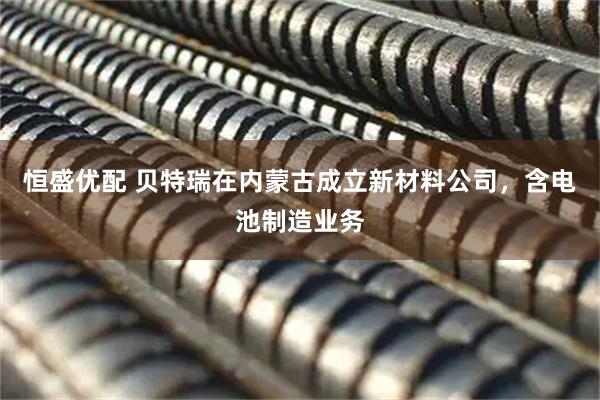 恒盛优配 贝特瑞在内蒙古成立新材料公司，含电池制造业务