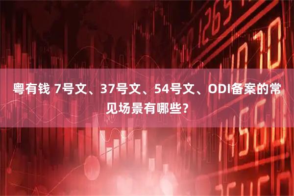 粤有钱 7号文、37号文、54号文、ODI备案的常见场景有哪些？