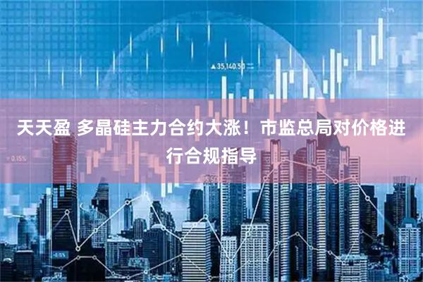 天天盈 多晶硅主力合约大涨！市监总局对价格进行合规指导
