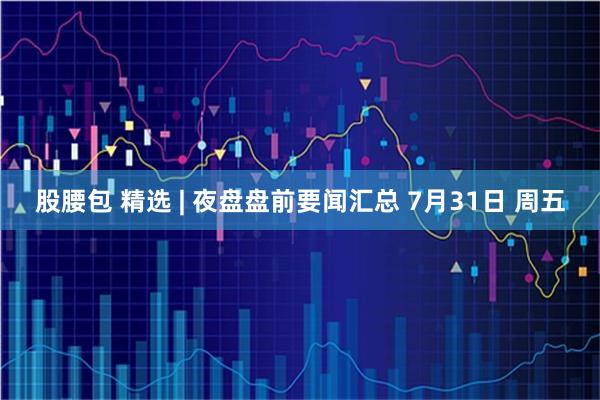 股腰包 精选 | 夜盘盘前要闻汇总 7月31日 周五