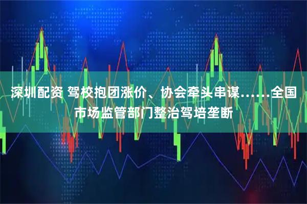 深圳配资 驾校抱团涨价、协会牵头串谋……全国市场监管部门整治驾培垄断