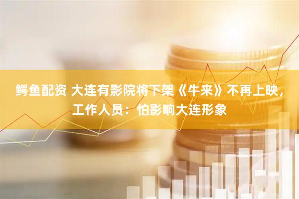 鳄鱼配资 大连有影院将下架《牛来》不再上映，工作人员：怕影响大连形象